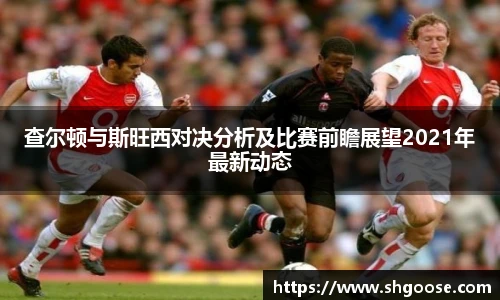 查尔顿与斯旺西对决分析及比赛前瞻展望2021年最新动态
